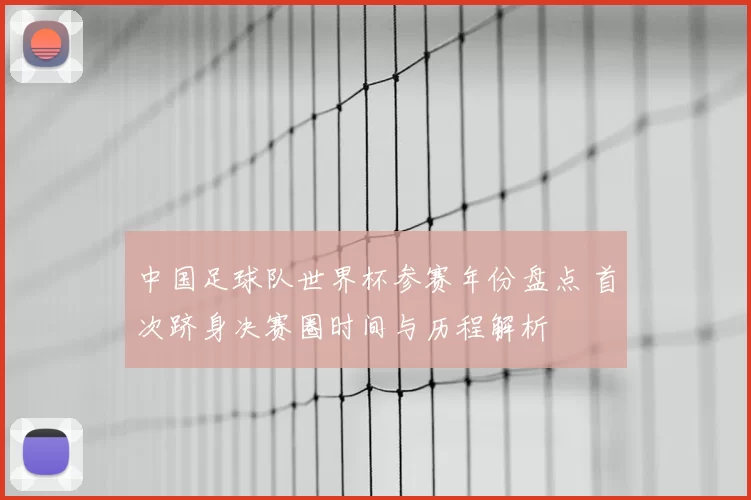 中国足球队世界杯参赛年份盘点 首次跻身决赛圈时间与历程解析