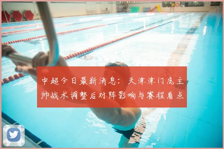 中超今日最新消息：天津津门虎主帅战术调整后对阵影响与赛程看点