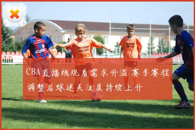 CBA直播线观看需求升温 赛季赛程调整后球迷关注度持续上升