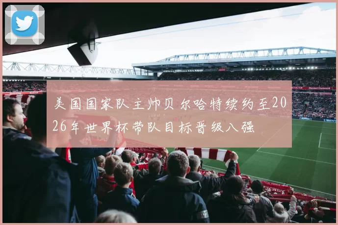 美国国家队主帅贝尔哈特续约至2026年世界杯带队目标晋级八强