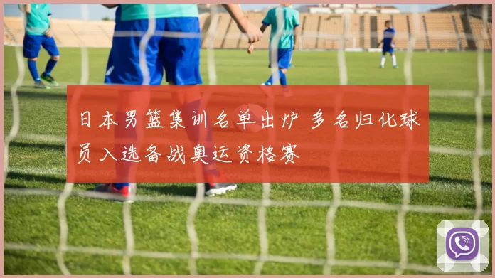 日本男篮集训名单出炉 多名归化球员入选备战奥运资格赛