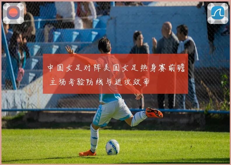中国女足对阵美国女足热身赛前瞻 主场考验防线与进攻效率