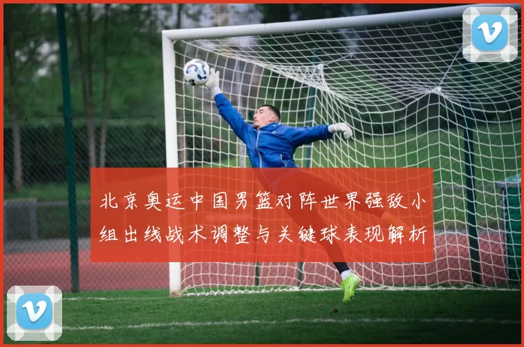北京奥运中国男篮对阵世界强敌小组出线战术调整与关键球表现解析