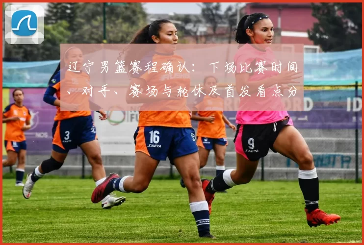 辽宁男篮赛程确认:下场比赛时间、对手、赛场与轮休及首发看点分析