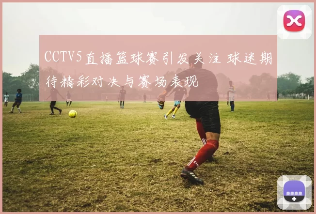 CCTV5直播篮球赛引发关注 球迷期待精彩对决与赛场表现