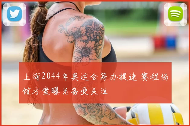 上海2044年奥运会筹办提速 赛程场馆方案曝光备受关注