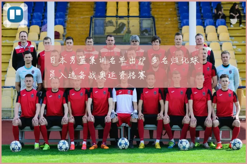 日本男篮集训名单出炉 多名归化球员入选备战奥运资格赛