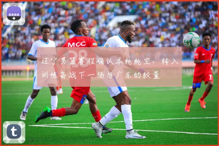 辽宁男篮赛程确认本轮轮空，转入训练备战下一场与广东的较量