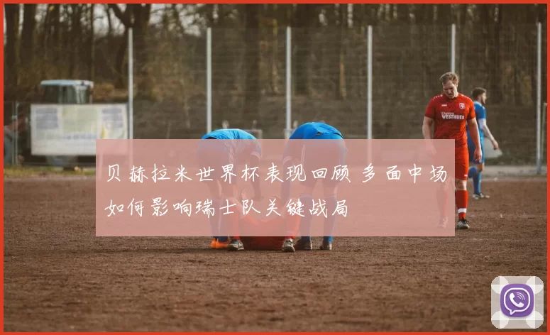 贝赫拉米世界杯表现回顾 多面中场如何影响瑞士队关键战局