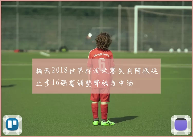 梅西2018世界杯淘汰赛失利阿根廷止步16强需调整锋线与中场