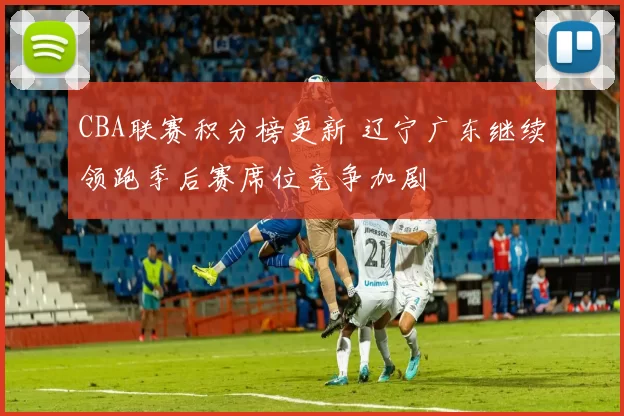 CBA联赛积分榜更新 辽宁广东继续领跑季后赛席位竞争加剧