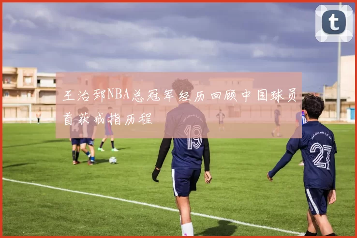 王治郅NBA总冠军经历回顾中国球员首获戒指历程