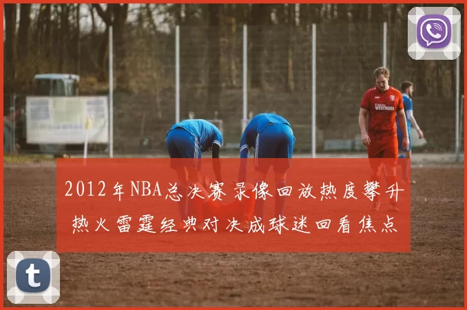 2012年NBA总决赛录像回放热度攀升 热火雷霆经典对决成球迷回看焦点