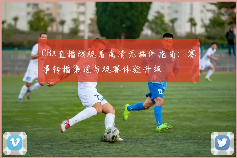 CBA直播线观看高清无插件指南：赛事转播渠道与观赛体验升级