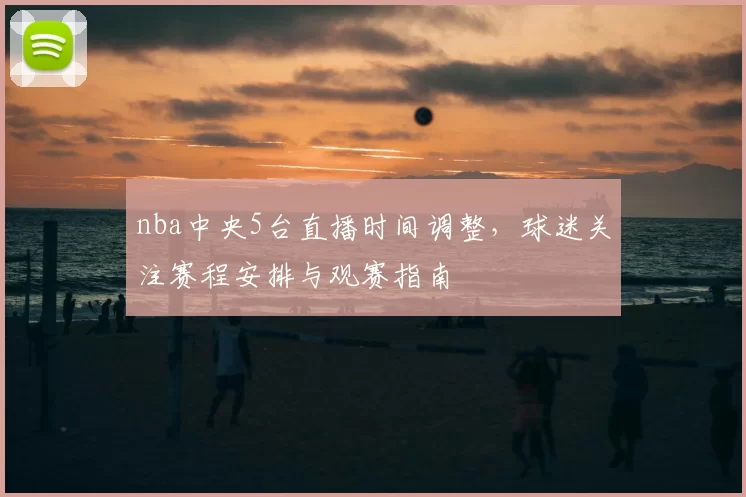 nba中央5台直播时间调整，球迷关注赛程安排与观赛指南
