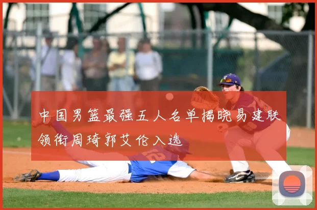 中国男篮最强五人名单揭晓易建联领衔周琦郭艾伦入选