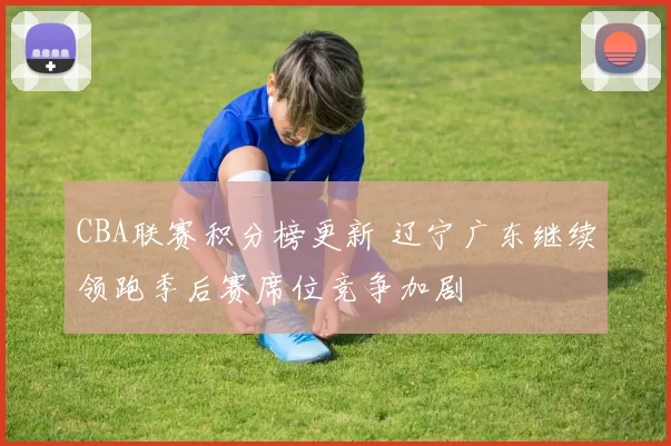 CBA联赛积分榜更新 辽宁广东继续领跑季后赛席位竞争加剧