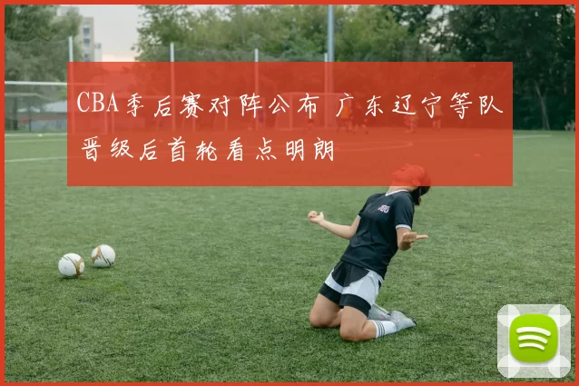 CBA季后赛对阵公布 广东辽宁等队晋级后首轮看点明朗