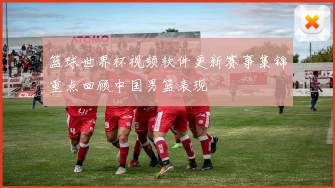 篮球世界杯视频软件更新赛事集锦重点回顾中国男篮表现
