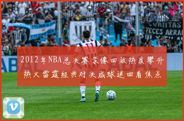 2012年NBA总决赛录像回放热度攀升 热火雷霆经典对决成球迷回看焦点