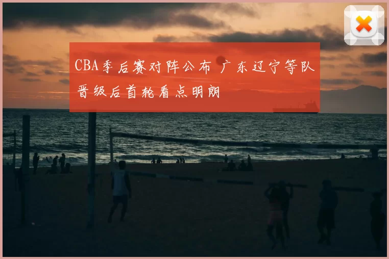 CBA季后赛对阵公布 广东辽宁等队晋级后首轮看点明朗