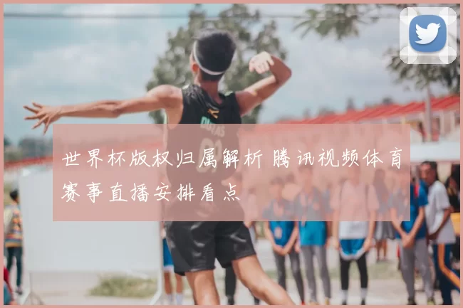 世界杯版权归属解析 腾讯视频体育赛事直播安排看点