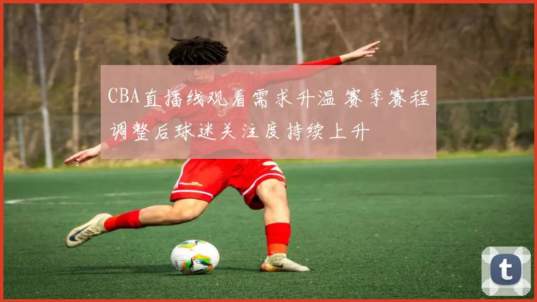 CBA直播线观看需求升温 赛季赛程调整后球迷关注度持续上升