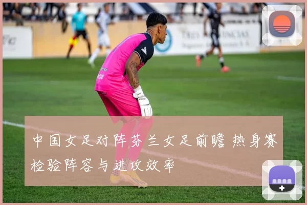 中国女足对阵芬兰女足前瞻 热身赛检验阵容与进攻效率