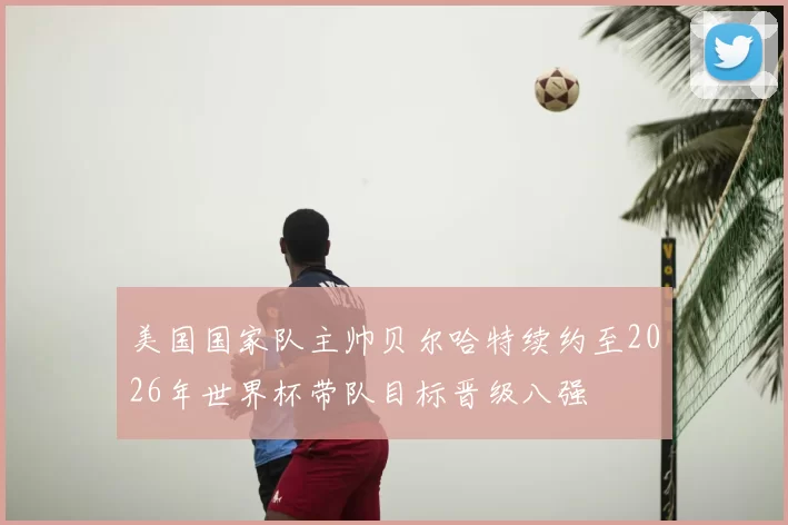美国国家队主帅贝尔哈特续约至2026年世界杯带队目标晋级八强