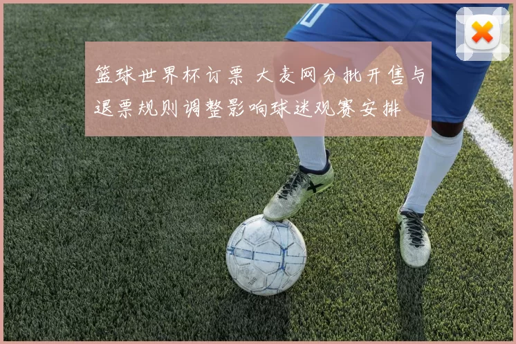 篮球世界杯订票 大麦网分批开售与退票规则调整影响球迷观赛安排