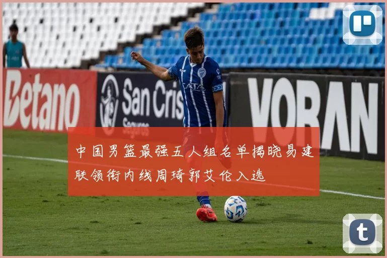 中国男篮最强五人组名单揭晓易建联领衔内线周琦郭艾伦入选