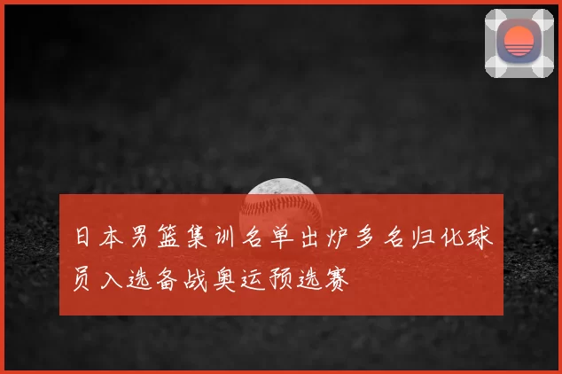 日本男篮集训名单出炉多名归化球员入选备战奥运预选赛