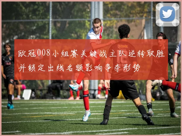 欧冠008小组赛关键战主队逆转取胜并锁定出线名额影响争夺形势