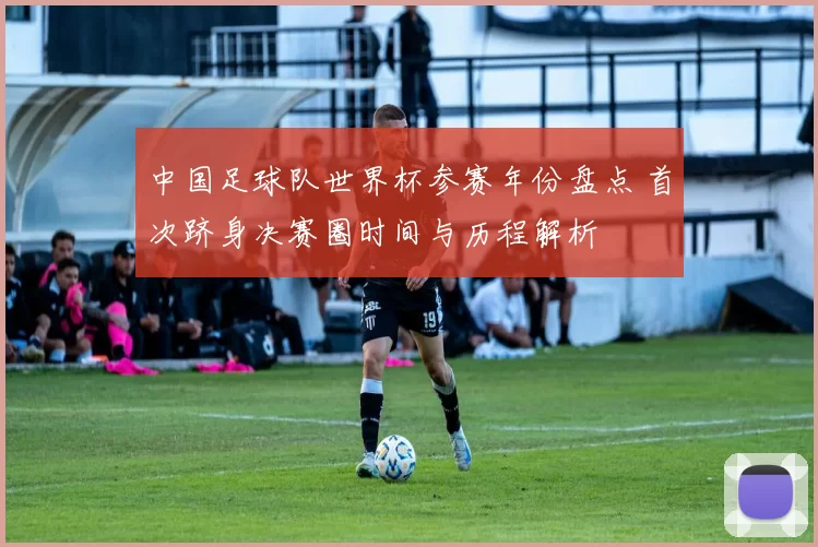 中国足球队世界杯参赛年份盘点 首次跻身决赛圈时间与历程解析