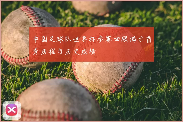 中国足球队世界杯参赛回顾揭示首秀历程与历史成绩