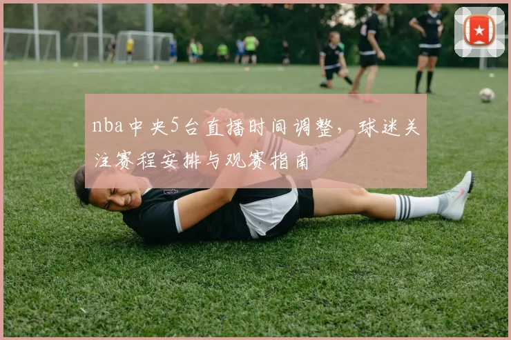 nba中央5台直播时间调整，球迷关注赛程安排与观赛指南