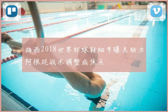 梅西2018世界杯球鞋细节曝光助力阿根廷战术调整成焦点