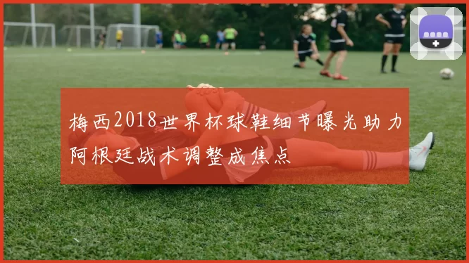 梅西2018世界杯球鞋细节曝光助力阿根廷战术调整成焦点