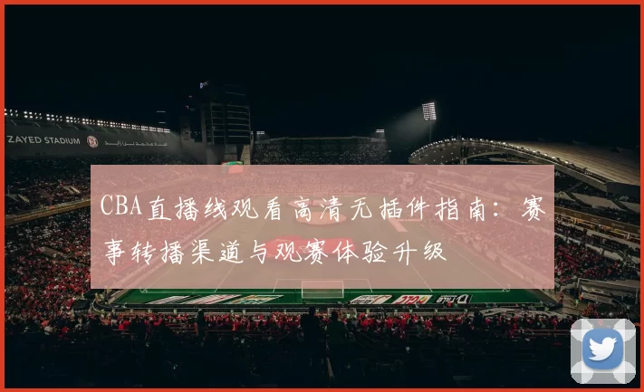 CBA直播线观看高清无插件指南:赛事转播渠道与观赛体验升级