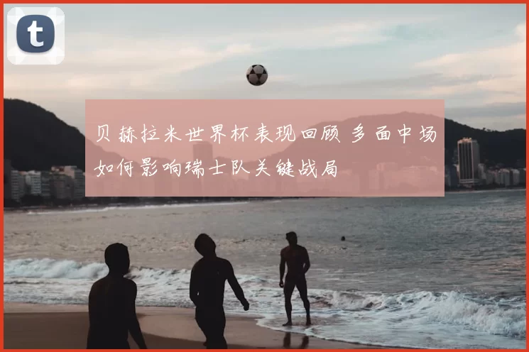 贝赫拉米世界杯表现回顾 多面中场如何影响瑞士队关键战局