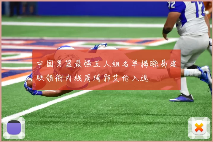 中国男篮最强五人组名单揭晓易建联领衔内线周琦郭艾伦入选