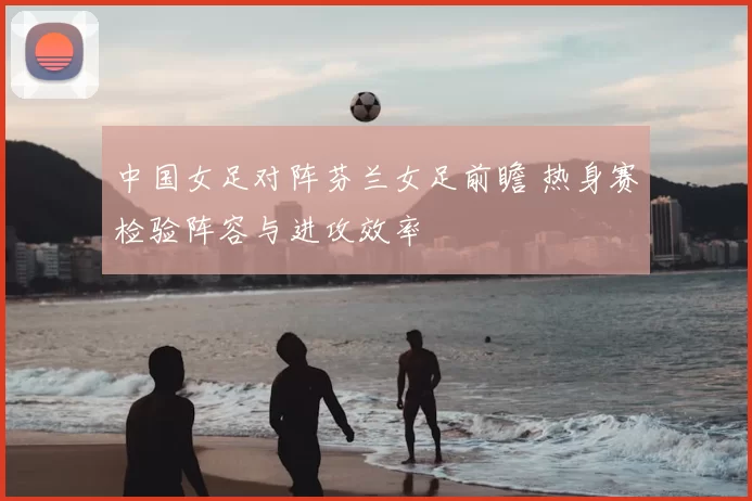 中国女足对阵芬兰女足前瞻 热身赛检验阵容与进攻效率